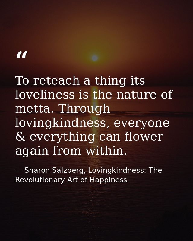 To reteach a thing its loveliness is the nature of metta. Through lovingkindness, everyone & everything can flower again — Sharon Salzberg, Lovingkindness: The Revolutionary Art of Happiness