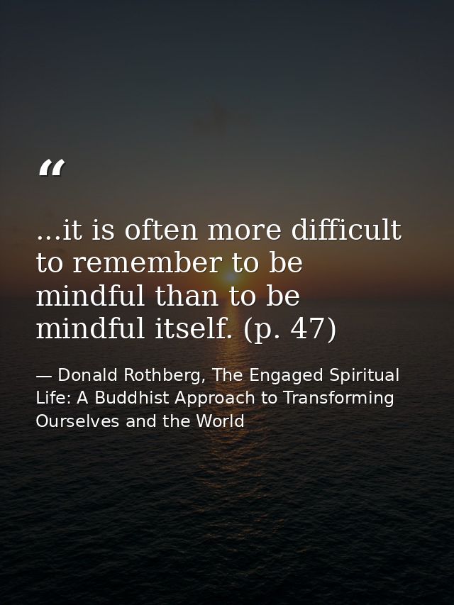 ...it is often more difficult to remember to be mindful than to be mindful itself. (p. 47) — Donald Rothberg, The Engaged Spiritual Life: A Buddhist Approach to Transforming Ourselves and the World
