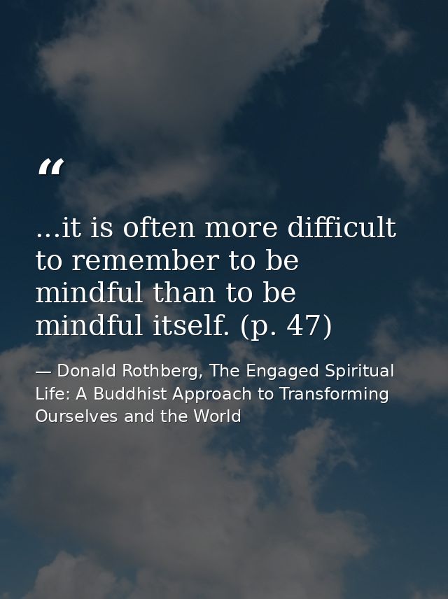 ...it is often more difficult to remember to be mindful than to be mindful itself. (p. 47) — Donald Rothberg, The Engaged Spiritual Life: A Buddhist Approach to Transforming Ourselves and the World