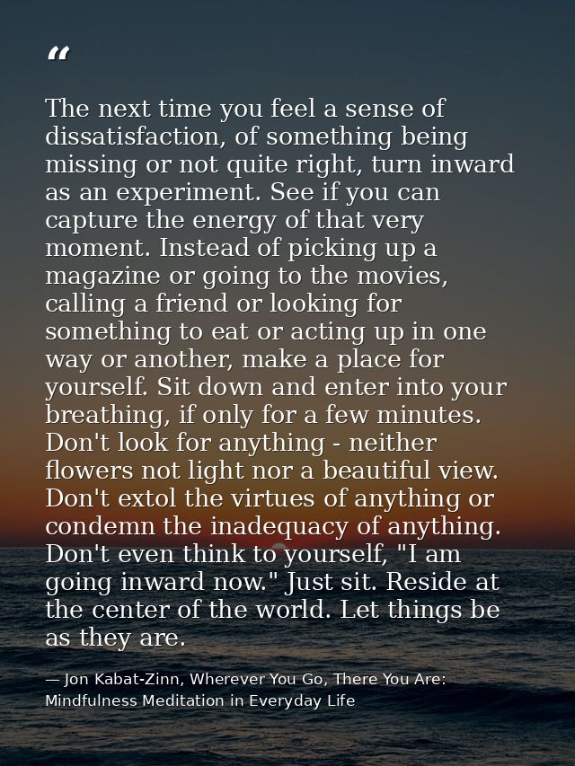 The next time you feel a sense of dissatisfaction, of something being missing or not quite right, turn inward as an expe — Jon Kabat-Zinn, Wherever You Go, There You Are: Mindfulness Meditation in Everyday Life