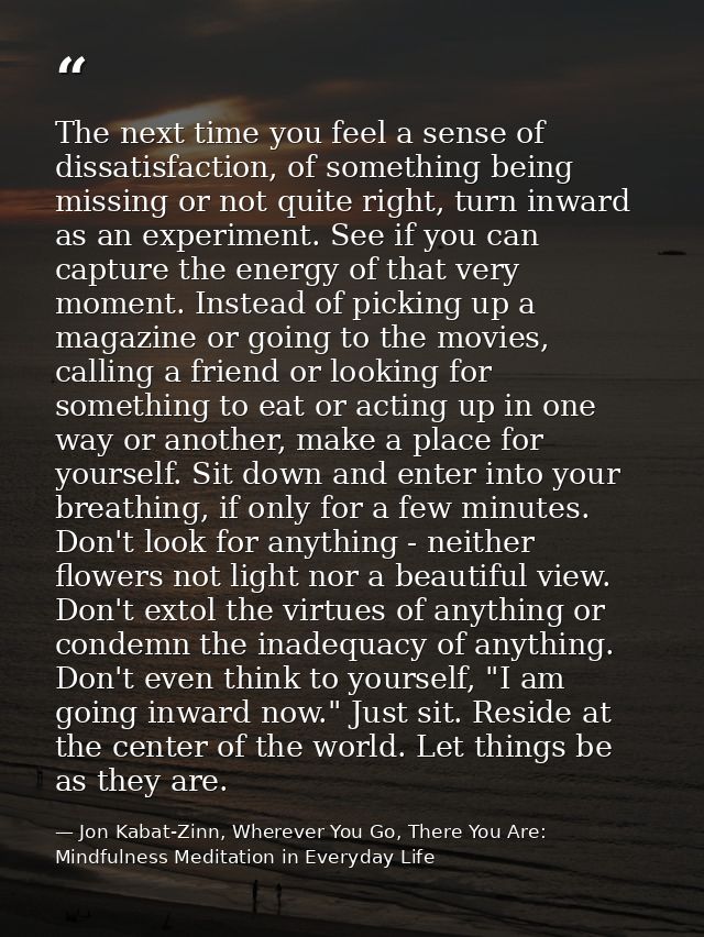 The next time you feel a sense of dissatisfaction, of something being missing or not quite right, turn inward as an expe — Jon Kabat-Zinn, Wherever You Go, There You Are: Mindfulness Meditation in Everyday Life