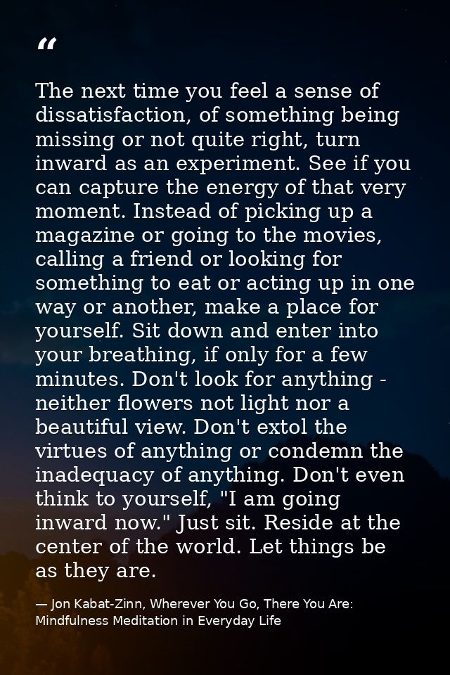 The next time you feel a sense of dissatisfaction, of something being missing or not quite right, turn inward as an expe — Jon Kabat-Zinn, Wherever You Go, There You Are: Mindfulness Meditation in Everyday Life