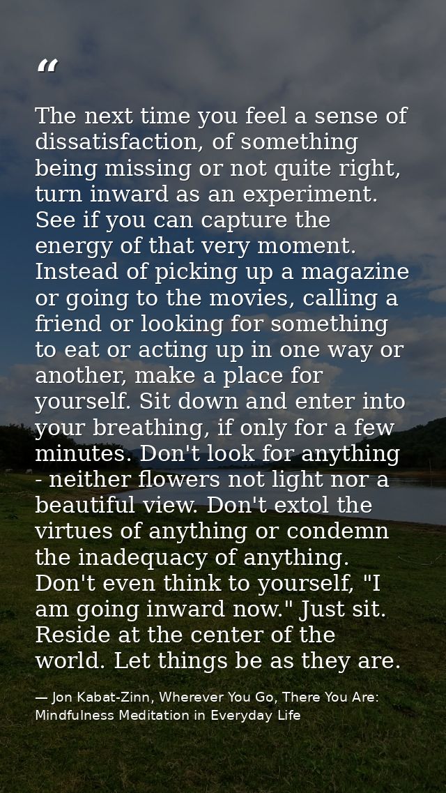 The next time you feel a sense of dissatisfaction, of something being missing or not quite right, turn inward as an expe — Jon Kabat-Zinn, Wherever You Go, There You Are: Mindfulness Meditation in Everyday Life