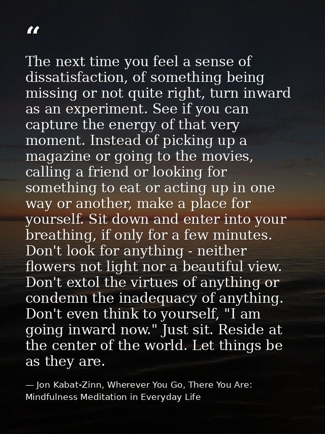 The next time you feel a sense of dissatisfaction, of something being missing or not quite right, turn inward as an expe — Jon Kabat-Zinn, Wherever You Go, There You Are: Mindfulness Meditation in Everyday Life