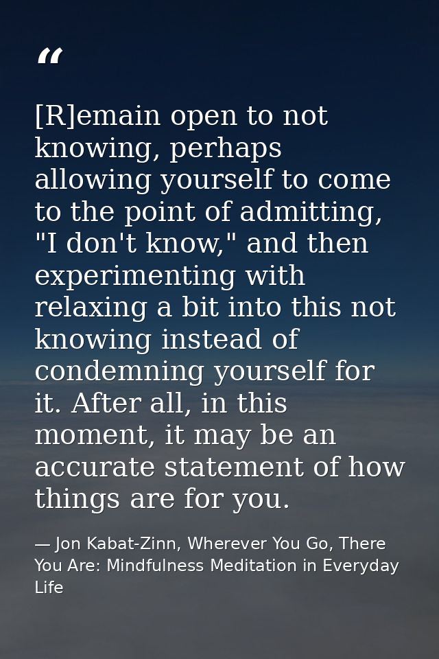 [R]emain open to not knowing, perhaps allowing yourself to come to the point of admitting, "I don't know," and then expe — Jon Kabat-Zinn, Wherever You Go, There You Are: Mindfulness Meditation in Everyday Life