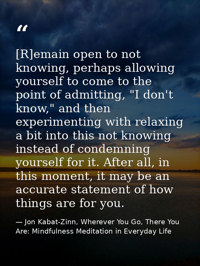 [R]emain open to not knowing, perhaps allowing yourself to come to the point of admitting, "I don't know," and then expe — Jon Kabat-Zinn, Wherever You Go, There You Are: Mindfulness Meditation in Everyday Life
