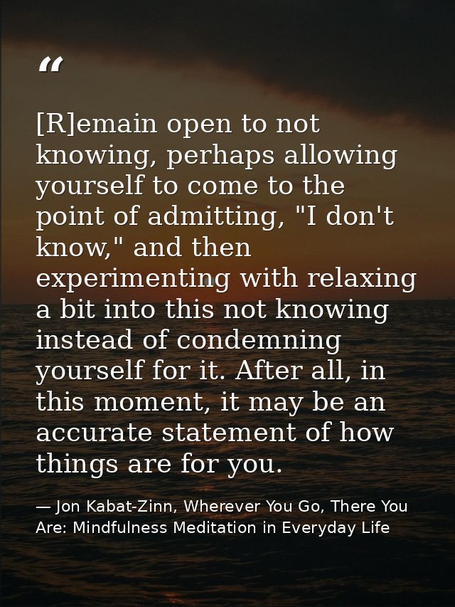 [R]emain open to not knowing, perhaps allowing yourself to come to the point of admitting, "I don't know," and then expe — Jon Kabat-Zinn, Wherever You Go, There You Are: Mindfulness Meditation in Everyday Life