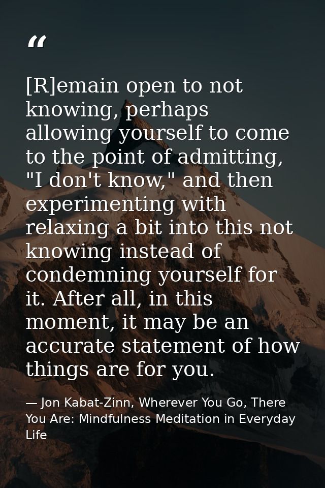 [R]emain open to not knowing, perhaps allowing yourself to come to the point of admitting, "I don't know," and then expe — Jon Kabat-Zinn, Wherever You Go, There You Are: Mindfulness Meditation in Everyday Life