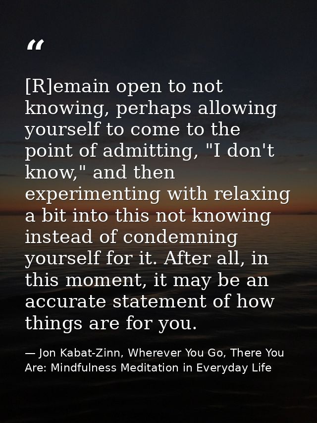 [R]emain open to not knowing, perhaps allowing yourself to come to the point of admitting, "I don't know," and then expe — Jon Kabat-Zinn, Wherever You Go, There You Are: Mindfulness Meditation in Everyday Life
