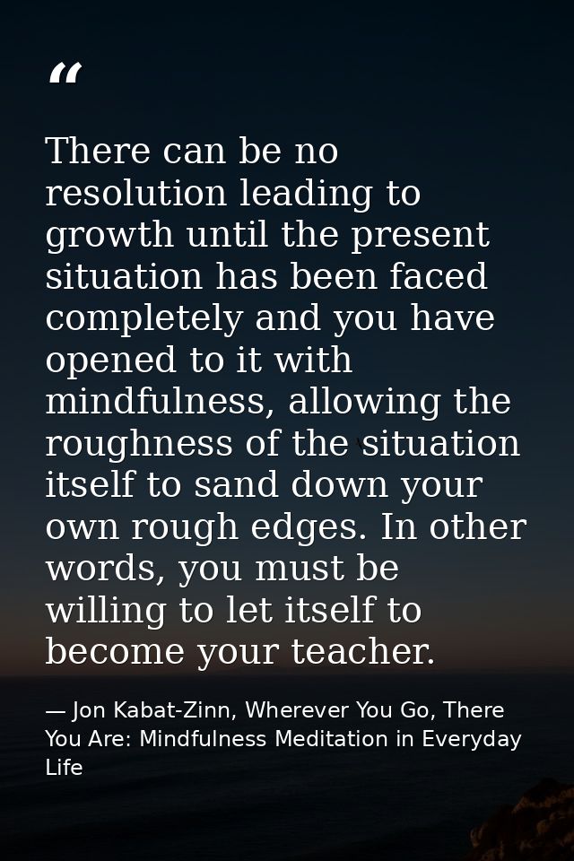 There can be no resolution leading to growth until the present situation has been faced completely and you have opened t — Jon Kabat-Zinn, Wherever You Go, There You Are: Mindfulness Meditation in Everyday Life