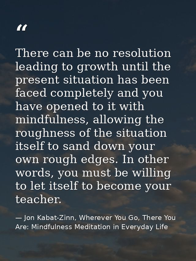 There can be no resolution leading to growth until the present situation has been faced completely and you have opened t — Jon Kabat-Zinn, Wherever You Go, There You Are: Mindfulness Meditation in Everyday Life