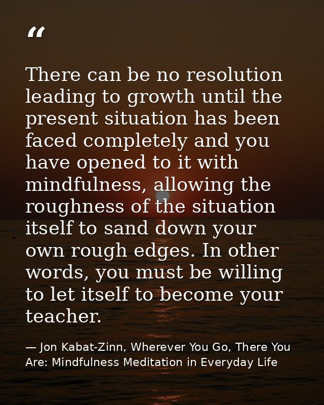 There can be no resolution leading to growth until the present situation has been faced completely and you have opened t — Jon Kabat-Zinn, Wherever You Go, There You Are: Mindfulness Meditation in Everyday Life
