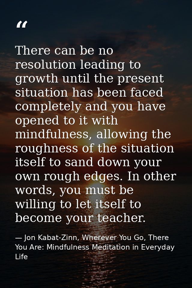 There can be no resolution leading to growth until the present situation has been faced completely and you have opened t — Jon Kabat-Zinn, Wherever You Go, There You Are: Mindfulness Meditation in Everyday Life