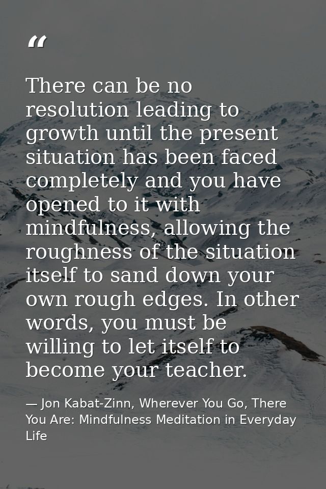 There can be no resolution leading to growth until the present situation has been faced completely and you have opened t — Jon Kabat-Zinn, Wherever You Go, There You Are: Mindfulness Meditation in Everyday Life