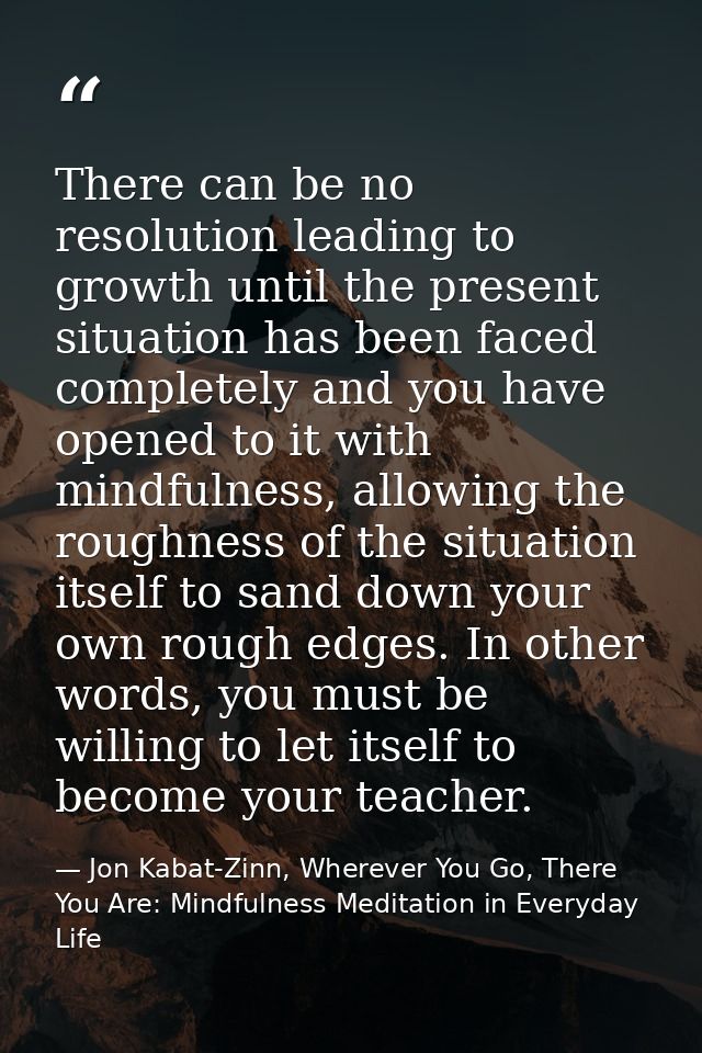 There can be no resolution leading to growth until the present situation has been faced completely and you have opened t — Jon Kabat-Zinn, Wherever You Go, There You Are: Mindfulness Meditation in Everyday Life