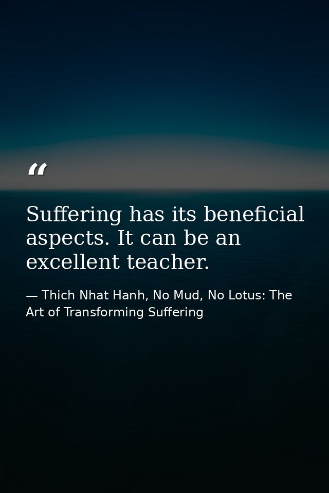 Suffering has its beneficial aspects. It can be an excellent teacher. — Thich Nhat Hanh, No Mud, No Lotus: The Art of Transforming Suffering