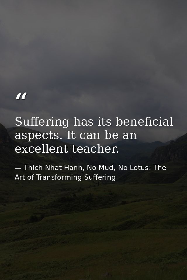 Suffering has its beneficial aspects. It can be an excellent teacher. — Thich Nhat Hanh, No Mud, No Lotus: The Art of Transforming Suffering