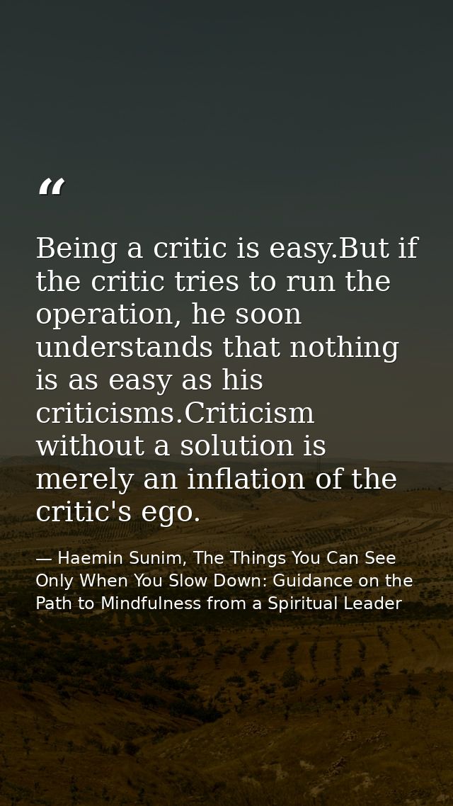 Being a critic is easy.But if the critic tries to run the operation, he soon understands that nothing is as easy as his  — Haemin Sunim, The Things You Can See Only When You Slow Down: Guidance on the Path to Mindfulness from a Spiritual Leader