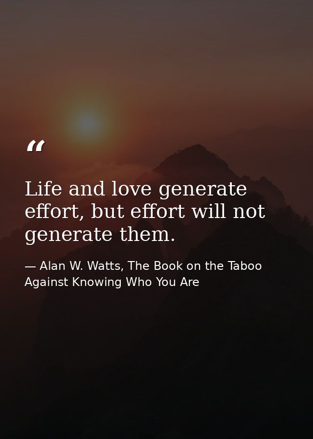 Life and love generate effort, but effort will not generate them. — Alan W. Watts, The Book on the Taboo Against Knowing Who You Are
