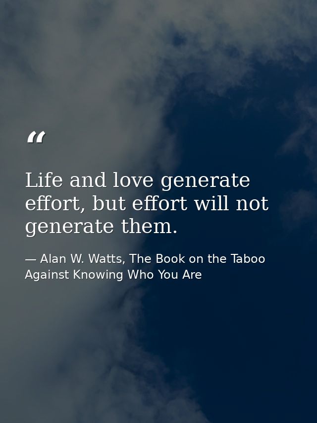 Life and love generate effort, but effort will not generate them. — Alan W. Watts, The Book on the Taboo Against Knowing Who You Are