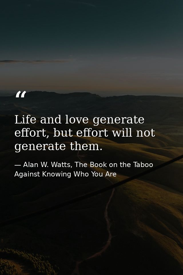 Life and love generate effort, but effort will not generate them. — Alan W. Watts, The Book on the Taboo Against Knowing Who You Are