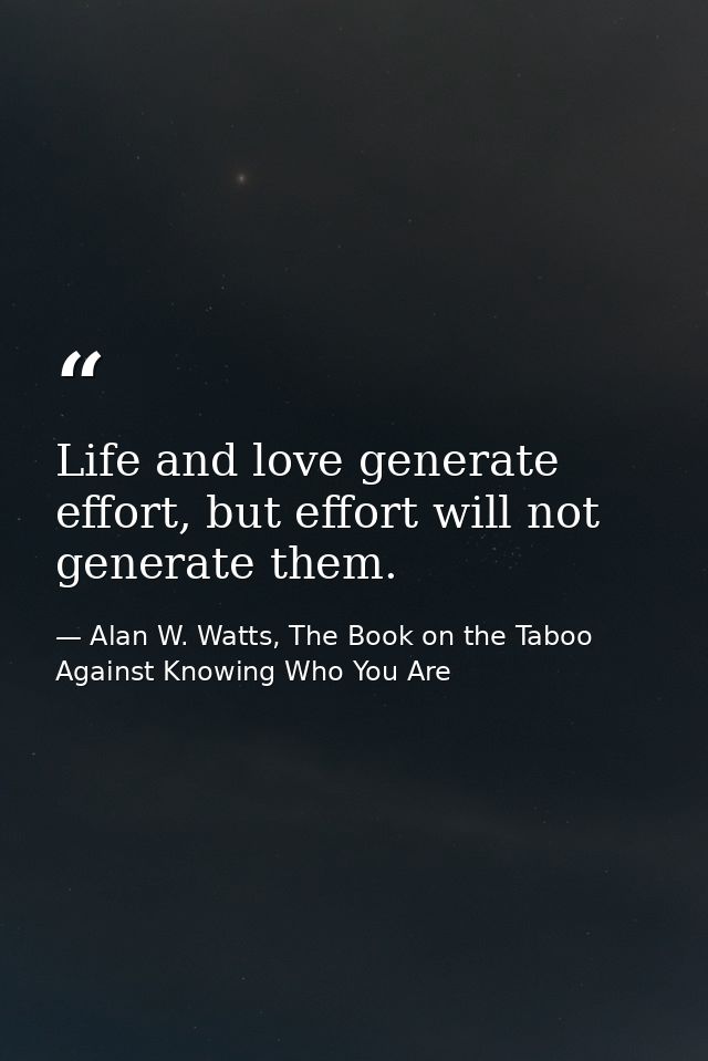 Life and love generate effort, but effort will not generate them. — Alan W. Watts, The Book on the Taboo Against Knowing Who You Are