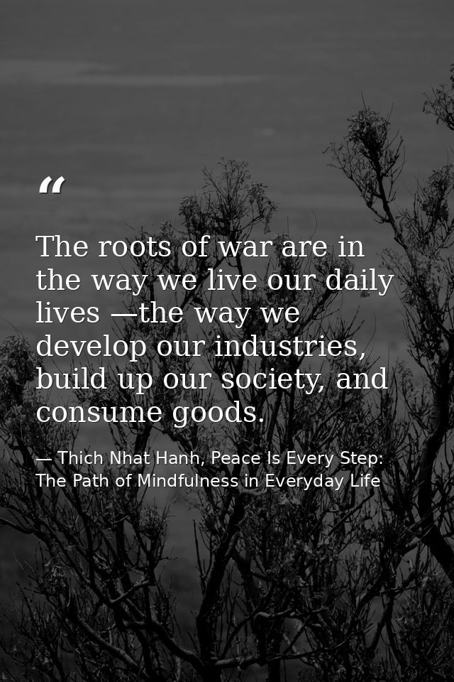 The roots of war are in the way we live our daily lives —the way we develop our industries, build up our society, and co — Thich Nhat Hanh, Peace Is Every Step: The Path of Mindfulness in Everyday Life
