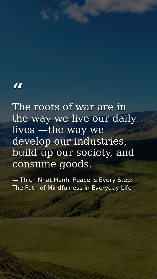 The roots of war are in the way we live our daily lives —the way we develop our industries, build up our society, and co — Thich Nhat Hanh, Peace Is Every Step: The Path of Mindfulness in Everyday Life