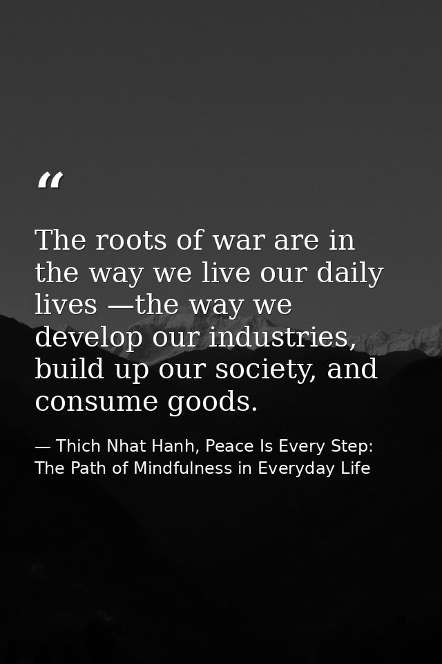 The roots of war are in the way we live our daily lives —the way we develop our industries, build up our society, and co — Thich Nhat Hanh, Peace Is Every Step: The Path of Mindfulness in Everyday Life