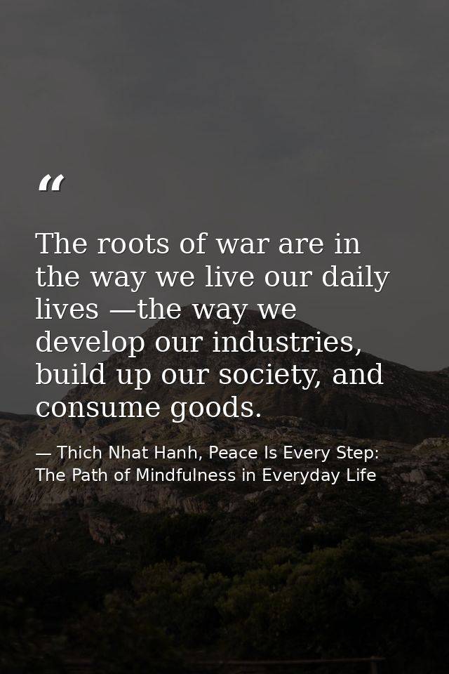 The roots of war are in the way we live our daily lives —the way we develop our industries, build up our society, and co — Thich Nhat Hanh, Peace Is Every Step: The Path of Mindfulness in Everyday Life