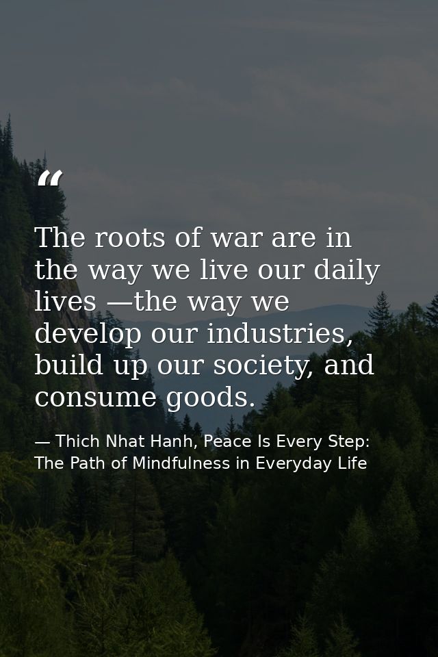 The roots of war are in the way we live our daily lives —the way we develop our industries, build up our society, and co — Thich Nhat Hanh, Peace Is Every Step: The Path of Mindfulness in Everyday Life