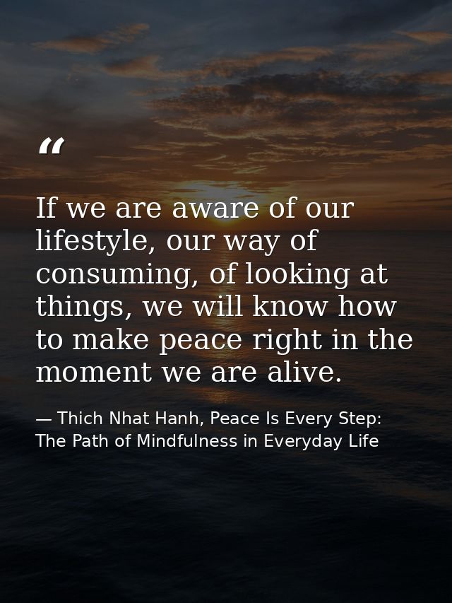 If we are aware of our lifestyle, our way of consuming, of looking at things, we will know how to make peace right in th — Thich Nhat Hanh, Peace Is Every Step: The Path of Mindfulness in Everyday Life