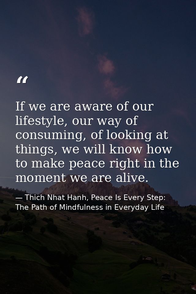 If we are aware of our lifestyle, our way of consuming, of looking at things, we will know how to make peace right in th — Thich Nhat Hanh, Peace Is Every Step: The Path of Mindfulness in Everyday Life