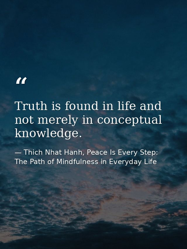 Truth is found in life and not merely in conceptual knowledge. — Thich Nhat Hanh, Peace Is Every Step: The Path of Mindfulness in Everyday Life