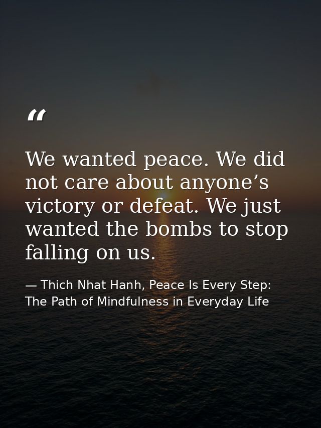We wanted peace. We did not care about anyone’s victory or defeat. We just wanted the bombs to stop falling on us. — Thich Nhat Hanh, Peace Is Every Step: The Path of Mindfulness in Everyday Life