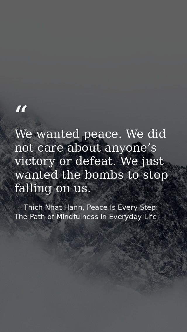 We wanted peace. We did not care about anyone’s victory or defeat. We just wanted the bombs to stop falling on us. — Thich Nhat Hanh, Peace Is Every Step: The Path of Mindfulness in Everyday Life