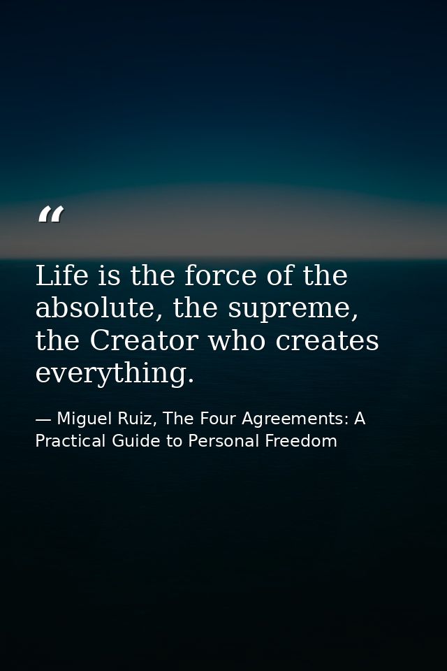 Life is the force of the absolute, the supreme, the Creator who creates everything. — Miguel Ruiz, The Four Agreements: A Practical Guide to Personal Freedom