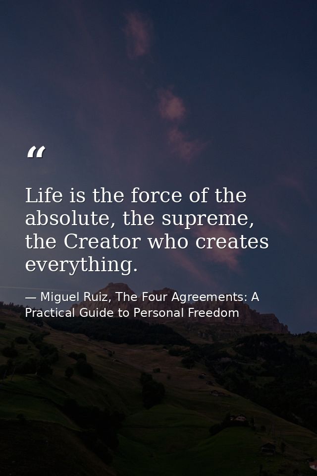 Life is the force of the absolute, the supreme, the Creator who creates everything. — Miguel Ruiz, The Four Agreements: A Practical Guide to Personal Freedom