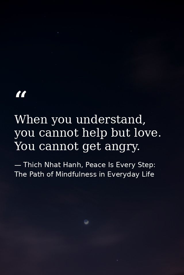 When you understand, you cannot help but love. You cannot get angry. — Thich Nhat Hanh, Peace Is Every Step: The Path of Mindfulness in Everyday Life