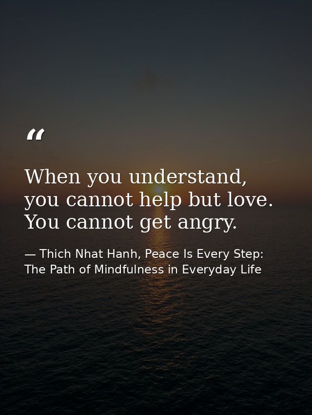 When you understand, you cannot help but love. You cannot get angry. — Thich Nhat Hanh, Peace Is Every Step: The Path of Mindfulness in Everyday Life