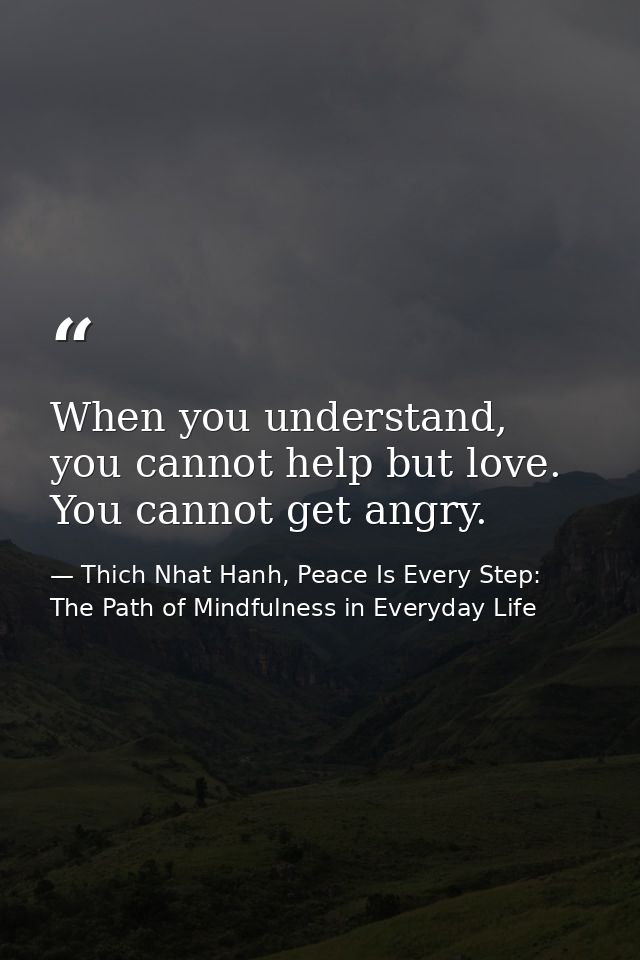 When you understand, you cannot help but love. You cannot get angry. — Thich Nhat Hanh, Peace Is Every Step: The Path of Mindfulness in Everyday Life