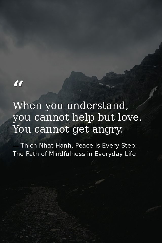 When you understand, you cannot help but love. You cannot get angry. — Thich Nhat Hanh, Peace Is Every Step: The Path of Mindfulness in Everyday Life