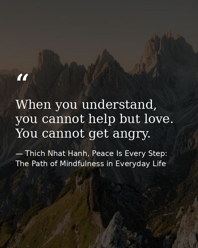 When you understand, you cannot help but love. You cannot get angry. — Thich Nhat Hanh, Peace Is Every Step: The Path of Mindfulness in Everyday Life