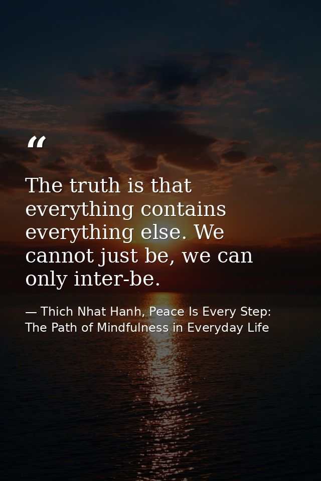 The truth is that everything contains everything else. We cannot just be, we can only inter-be. — Thich Nhat Hanh, Peace Is Every Step: The Path of Mindfulness in Everyday Life