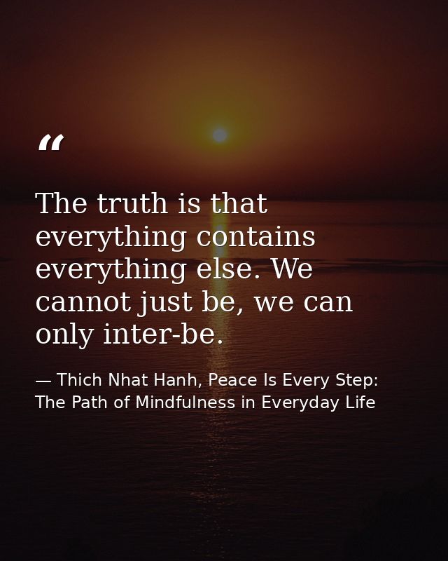 The truth is that everything contains everything else. We cannot just be, we can only inter-be. — Thich Nhat Hanh, Peace Is Every Step: The Path of Mindfulness in Everyday Life