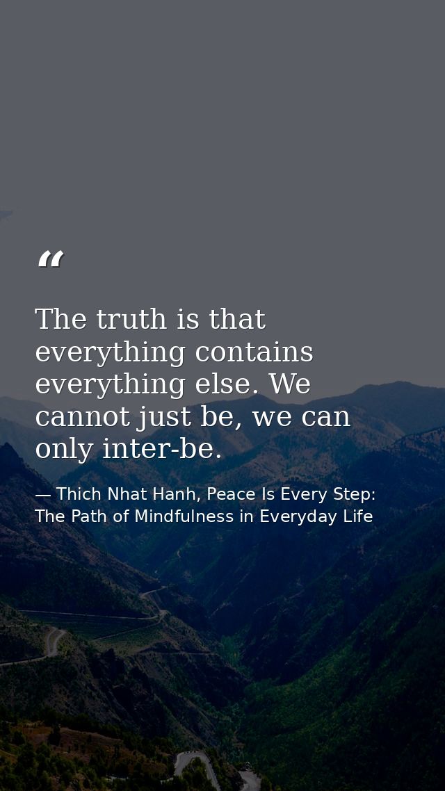 The truth is that everything contains everything else. We cannot just be, we can only inter-be. — Thich Nhat Hanh, Peace Is Every Step: The Path of Mindfulness in Everyday Life