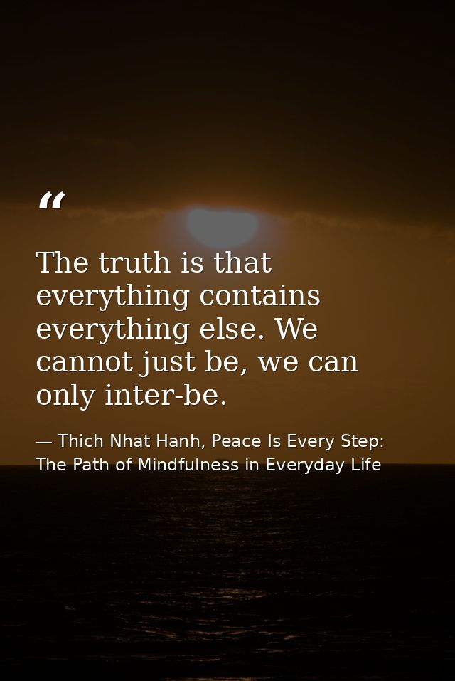 The truth is that everything contains everything else. We cannot just be, we can only inter-be. — Thich Nhat Hanh, Peace Is Every Step: The Path of Mindfulness in Everyday Life