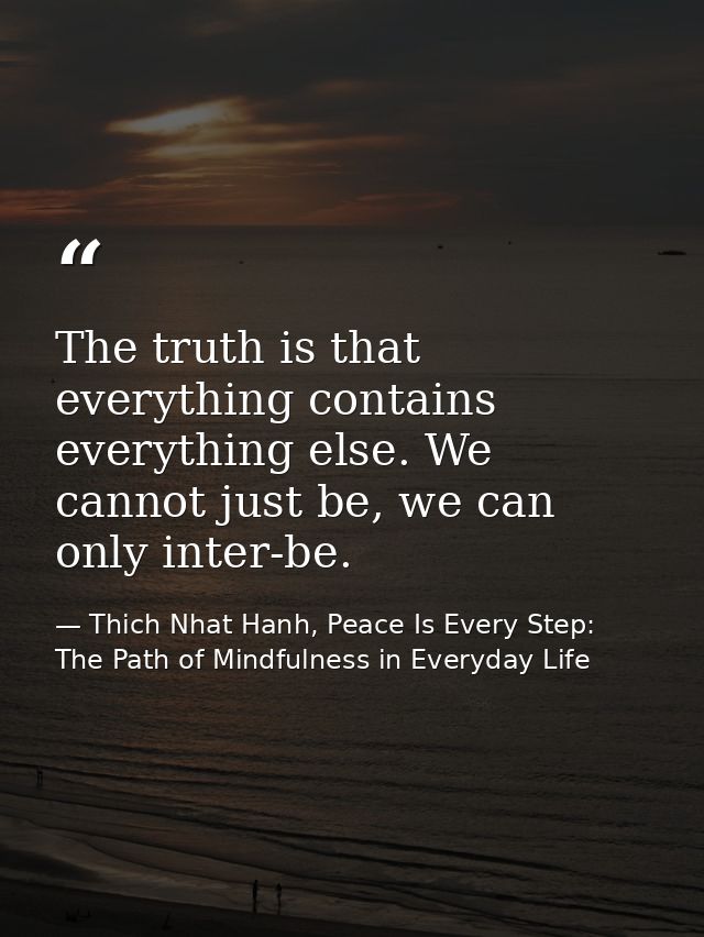 The truth is that everything contains everything else. We cannot just be, we can only inter-be. — Thich Nhat Hanh, Peace Is Every Step: The Path of Mindfulness in Everyday Life