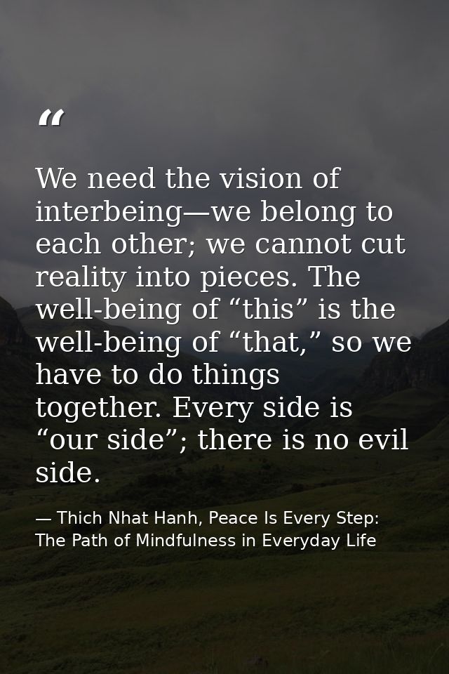 We need the vision of interbeing—we belong to each other; we cannot cut reality into pieces. The well-being of “this” is — Thich Nhat Hanh, Peace Is Every Step: The Path of Mindfulness in Everyday Life