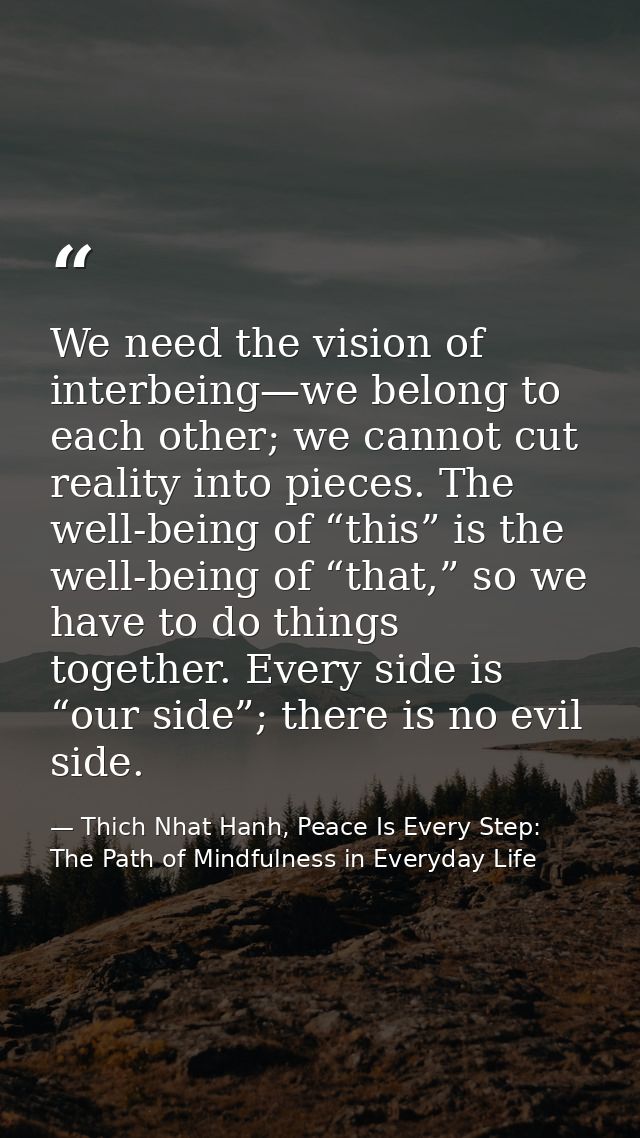 We need the vision of interbeing—we belong to each other; we cannot cut reality into pieces. The well-being of “this” is — Thich Nhat Hanh, Peace Is Every Step: The Path of Mindfulness in Everyday Life